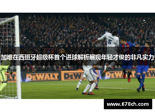 加维在西班牙超级杯首个进球解析展现年轻才俊的非凡实力