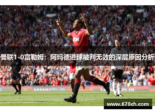 曼联1-0富勒姆：阿玛德进球被判无效的深层原因分析