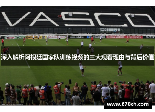 深入解析阿根廷国家队训练视频的三大观看理由与背后价值